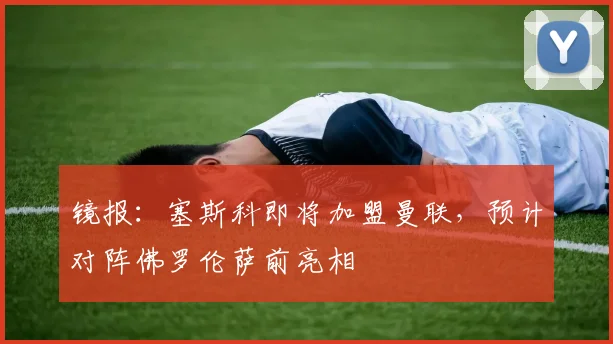 镜报：塞斯科即将加盟曼联，预计对阵佛罗伦萨前亮相