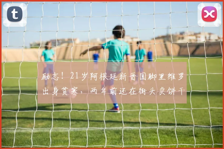 励志！21岁阿根廷新晋国脚里维罗出身贫寒，两年前还在街头卖饼干
