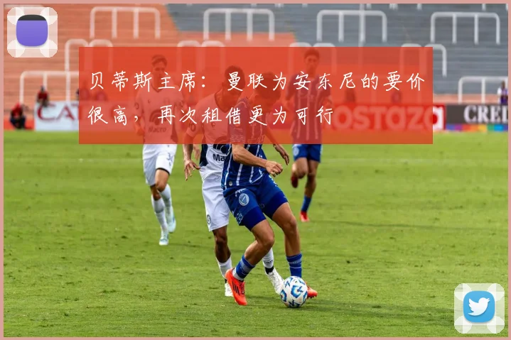 贝蒂斯主席：曼联为安东尼的要价很高，再次租借更为可行